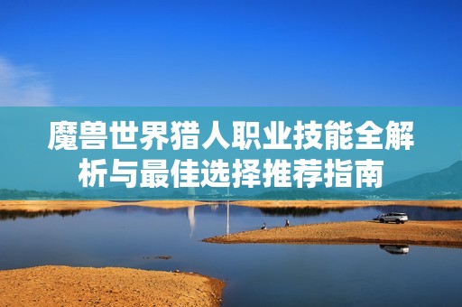 魔兽世界猎人职业技能全解析与最佳选择推荐指南