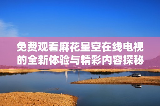 免费观看麻花星空在线电视的全新体验与精彩内容探秘