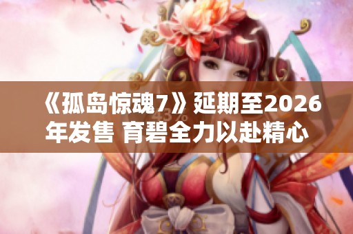 《孤岛惊魂7》延期至2026年发售 育碧全力以赴精心打磨游戏内容