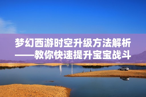 梦幻西游时空升级方法解析——教你快速提升宝宝战斗力的技巧与秘诀