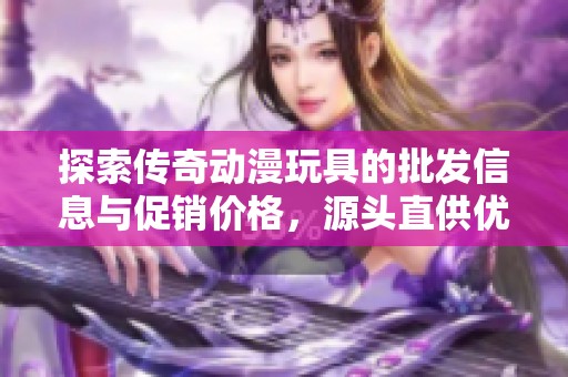 探索传奇动漫玩具的批发信息与促销价格，源头直供优质产品