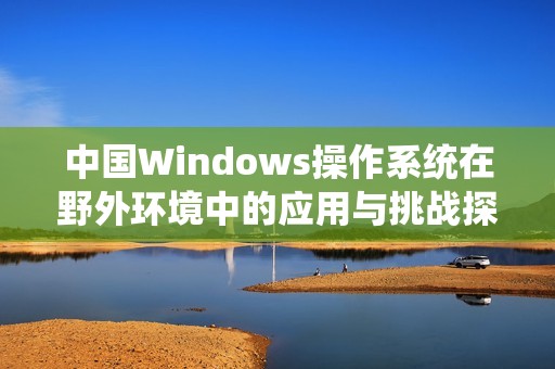 中国Windows操作系统在野外环境中的应用与挑战探讨