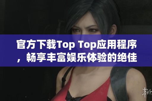 官方下载Top Top应用程序，畅享丰富娱乐体验的绝佳选择