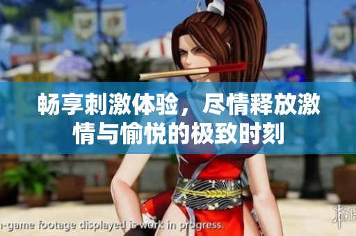 畅享刺激体验，尽情释放激情与愉悦的极致时刻