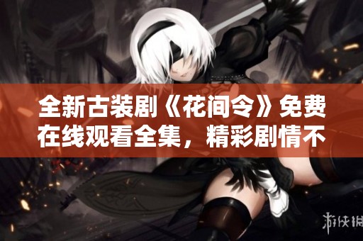 全新古装剧《花间令》免费在线观看全集，精彩剧情不容错过