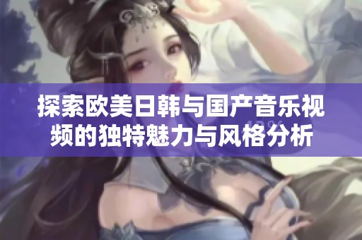 探索欧美日韩与国产音乐视频的独特魅力与风格分析