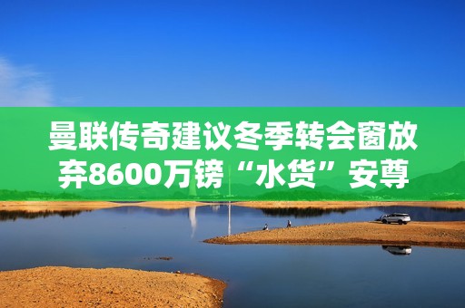 曼联传奇建议冬季转会窗放弃8600万镑“水货”安尊重俱乐部未来发展