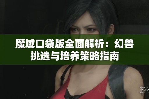 魔域口袋版全面解析：幻兽挑选与培养策略指南