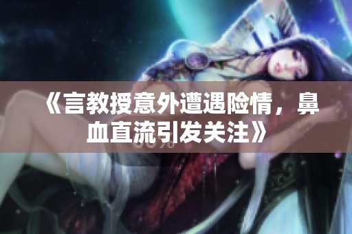 《言教授意外遭遇险情，鼻血直流引发关注》