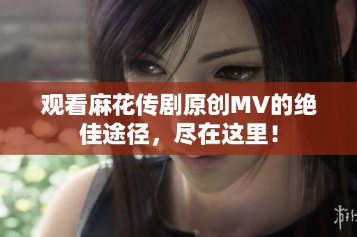 观看麻花传剧原创MV的绝佳途径，尽在这里！