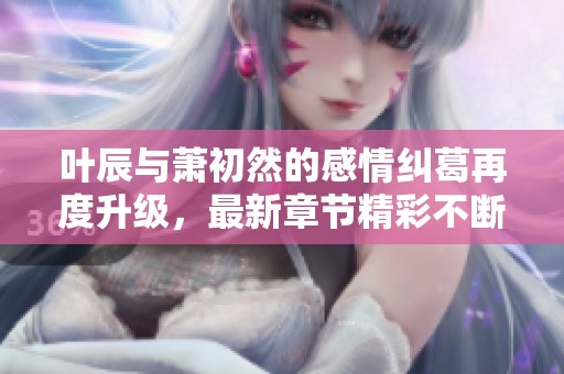 叶辰与萧初然的感情纠葛再度升级，最新章节精彩不断