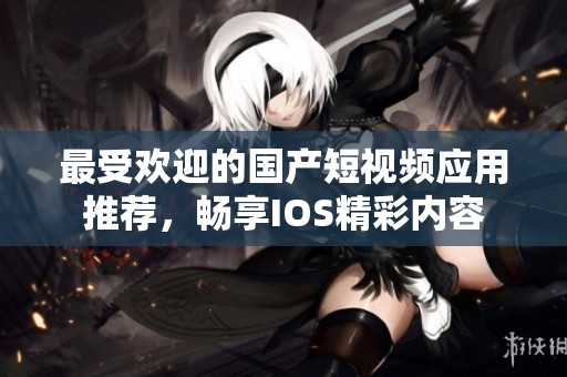 最受欢迎的国产短视频应用推荐，畅享IOS精彩内容