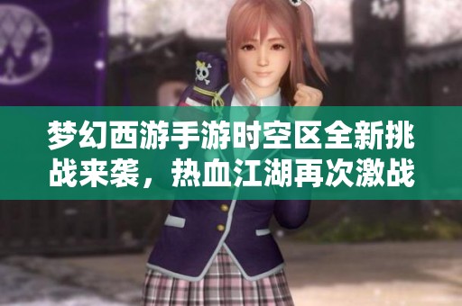 梦幻西游手游时空区全新挑战来袭，热血江湖再次激战等你加入！