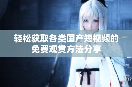 轻松获取各类国产短视频的免费观赏方法分享