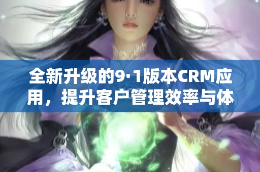 全新升级的9·1版本CRM应用，提升客户管理效率与体验