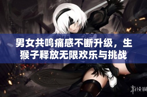 男女共鸣痛感不断升级，生猴子释放无限欢乐与挑战
