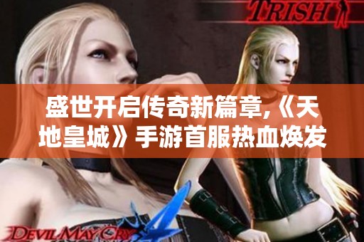 盛世开启传奇新篇章,《天地皇城》手游首服热血焕发激情旅程