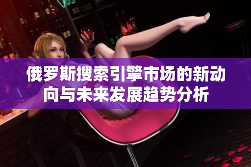 俄罗斯搜索引擎市场的新动向与未来发展趋势分析