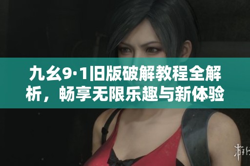 九幺9·1旧版破解教程全解析，畅享无限乐趣与新体验