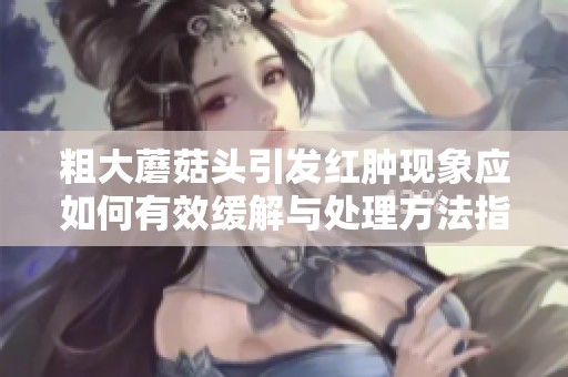 粗大蘑菇头引发红肿现象应如何有效缓解与处理方法指南