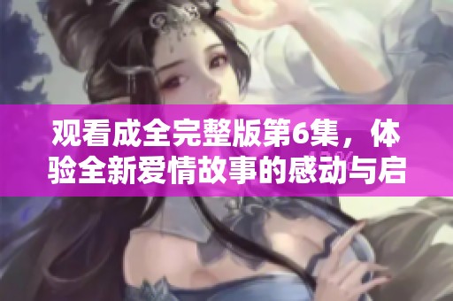 观看成全完整版第6集，体验全新爱情故事的感动与启发