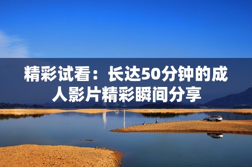 精彩试看：长达50分钟的成人影片精彩瞬间分享