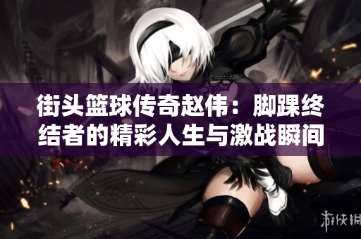 街头篮球传奇赵伟：脚踝终结者的精彩人生与激战瞬间