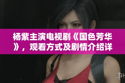 杨紫主演电视剧《国色芳华》，观看方式及剧情介绍详解
