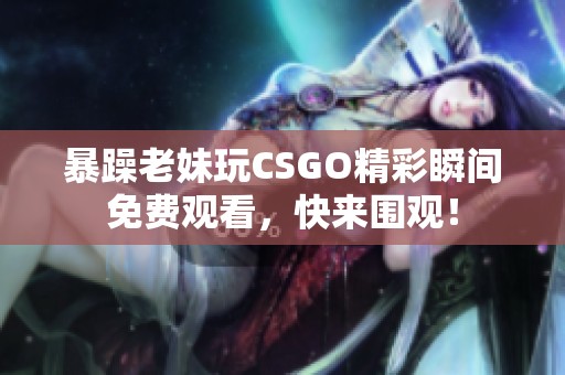 暴躁老妹玩CSGO精彩瞬间免费观看，快来围观！