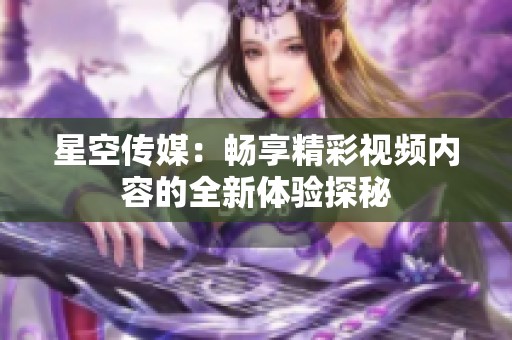 星空传媒：畅享精彩视频内容的全新体验探秘