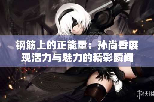 钢筋上的正能量：孙尚香展现活力与魅力的精彩瞬间