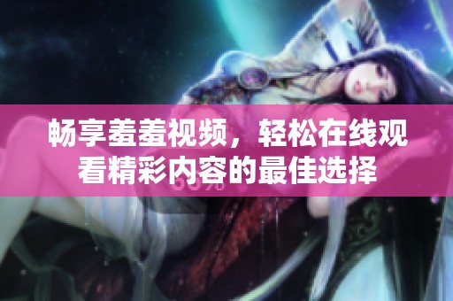 畅享羞羞视频，轻松在线观看精彩内容的最佳选择
