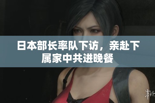 日本部长率队下访，亲赴下属家中共进晚餐