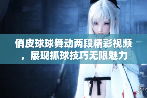 俏皮球球舞动两段精彩视频，展现抓球技巧无限魅力