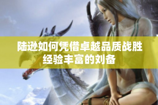陆逊如何凭借卓越品质战胜经验丰富的刘备