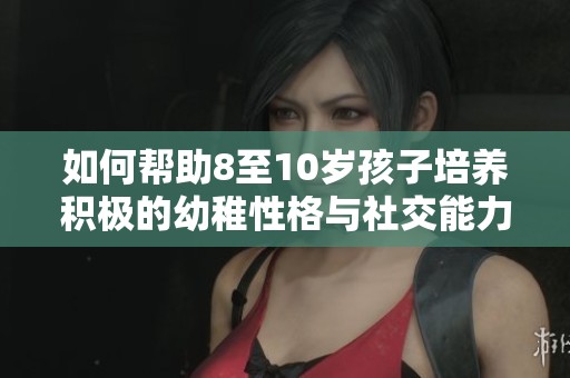 如何帮助8至10岁孩子培养积极的幼稚性格与社交能力