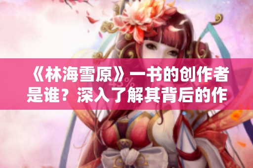 《林海雪原》一书的创作者是谁？深入了解其背后的作者故事