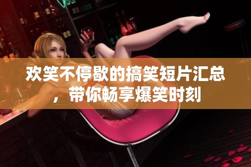 欢笑不停歇的搞笑短片汇总，带你畅享爆笑时刻