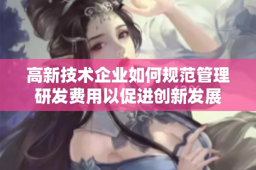 高新技术企业如何规范管理研发费用以促进创新发展