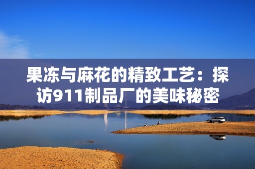 果冻与麻花的精致工艺：探访911制品厂的美味秘密