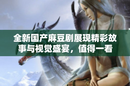 全新国产麻豆剧展现精彩故事与视觉盛宴，值得一看
