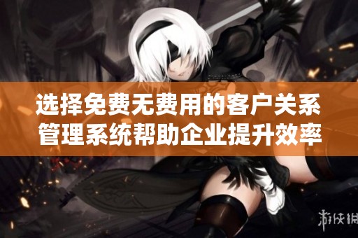 选择免费无费用的客户关系管理系统帮助企业提升效率