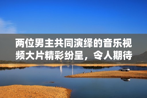两位男主共同演绎的音乐视频大片精彩纷呈，令人期待无限