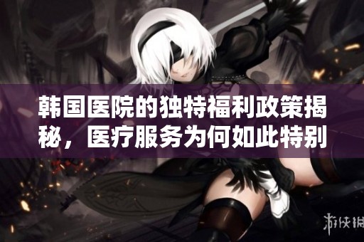 韩国医院的独特福利政策揭秘，医疗服务为何如此特别