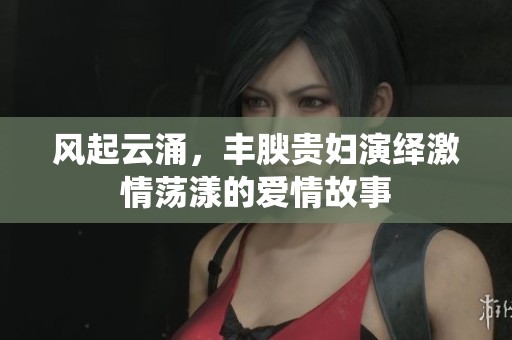 风起云涌，丰腴贵妇演绎激情荡漾的爱情故事