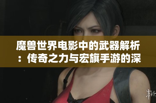 魔兽世界电影中的武器解析：传奇之力与宏旗手游的深刻联系