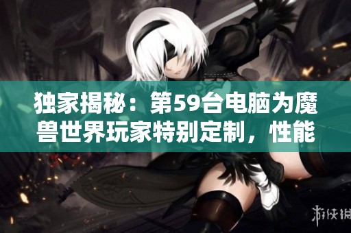 独家揭秘：第59台电脑为魔兽世界玩家特别定制，性能超乎想象