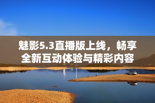 魅影5.3直播版上线，畅享全新互动体验与精彩内容