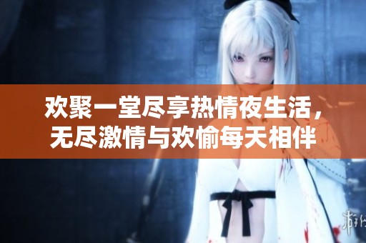 欢聚一堂尽享热情夜生活，无尽激情与欢愉每天相伴