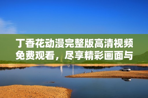 丁香花动漫完整版高清视频免费观看，尽享精彩画面与动人剧情